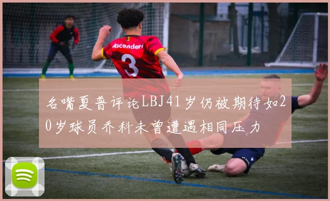 名嘴夏普评论LBJ41岁仍被期待如20岁球员乔科未曾遭遇相同压力