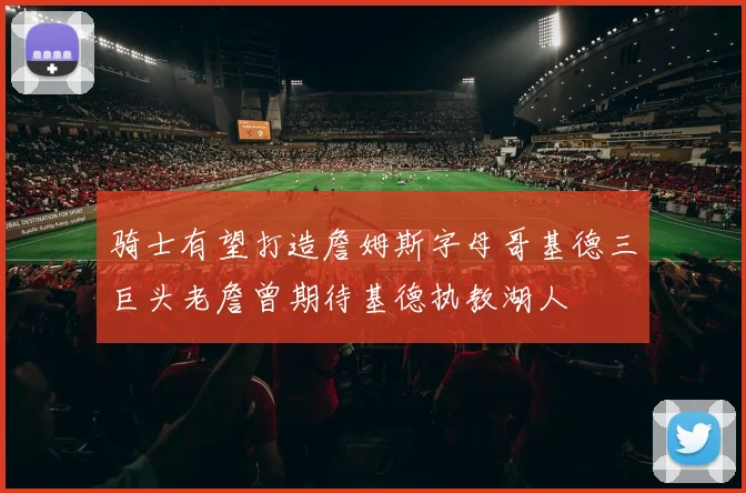 骑士有望打造詹姆斯字母哥基德三巨头老詹曾期待基德执教湖人