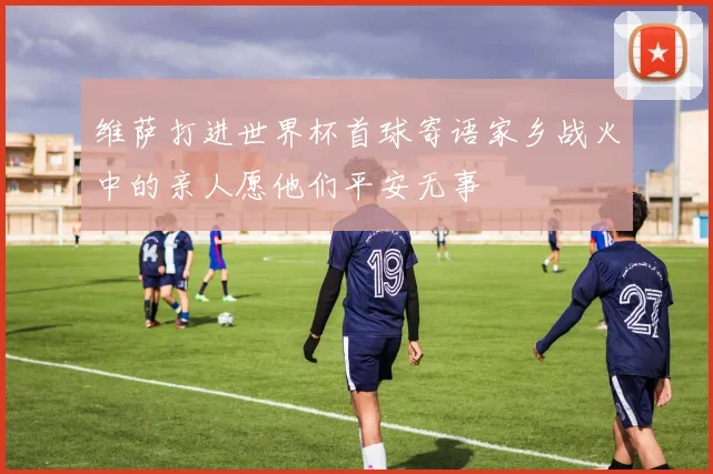 维萨打进世界杯首球寄语家乡战火中的亲人愿他们平安无事