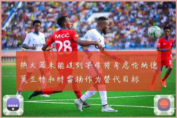 热火若未能追到字母将考虑伦纳德莫兰特和特雷杨作为替代目标