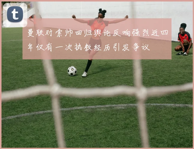 曼联对索帅回归舆论反响强烈近四年仅有一次执教经历引发争议