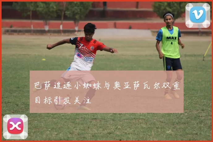 巴萨追逐小蜘蛛与奥亚萨瓦尔双重目标引发关注