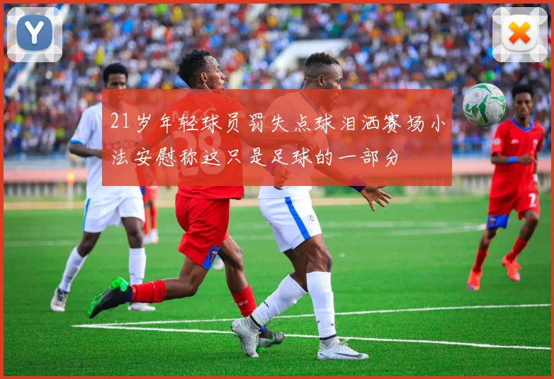 21岁年轻球员罚失点球泪洒赛场小法安慰称这只是足球的一部分