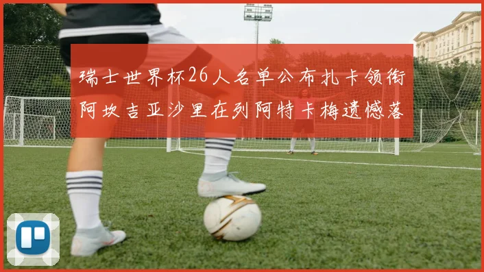 瑞士世界杯26人名单公布扎卡领衔阿坎吉亚沙里在列阿特卡梅遗憾落选