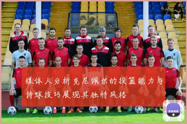 媒体人分析克尼佩尔的投篮能力与持球技巧展现其独特风格
