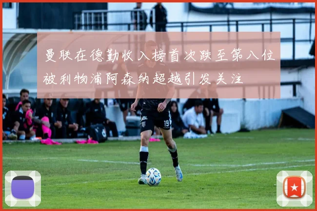 曼联在德勤收入榜首次跌至第八位被利物浦阿森纳超越引发关注