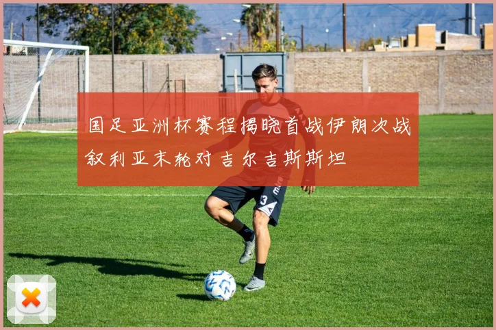 国足亚洲杯赛程揭晓首战伊朗次战叙利亚末轮对吉尔吉斯斯坦