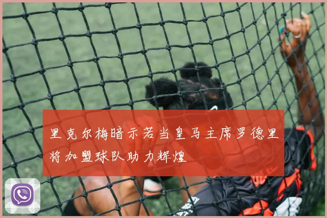 里克尔梅暗示若当皇马主席罗德里将加盟球队助力辉煌