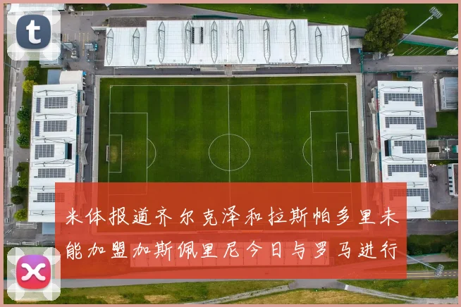 米体报道齐尔克泽和拉斯帕多里未能加盟加斯佩里尼今日与罗马进行会谈