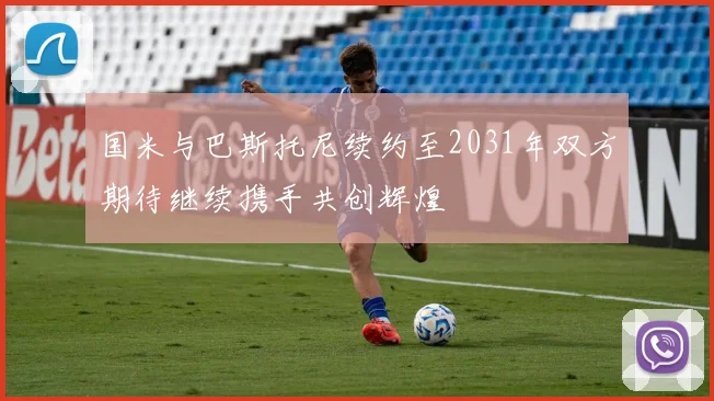 国米与巴斯托尼续约至2031年双方期待继续携手共创辉煌