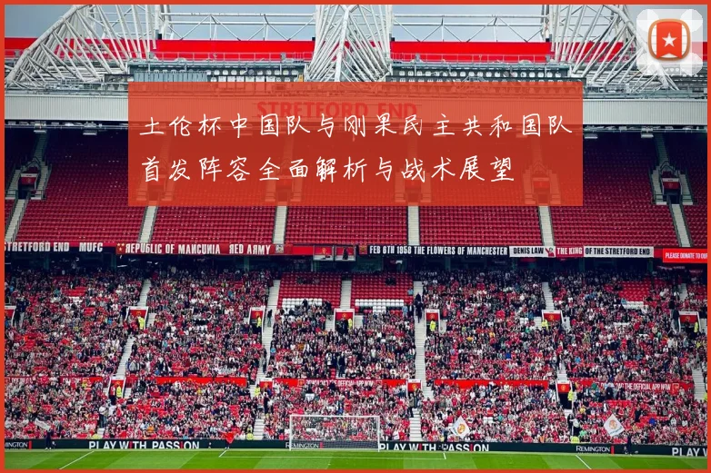 土伦杯中国队与刚果民主共和国队首发阵容全面解析与战术展望