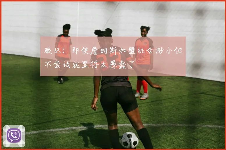 狼记：即使詹姆斯加盟机会渺小但不尝试就显得太愚蠢了