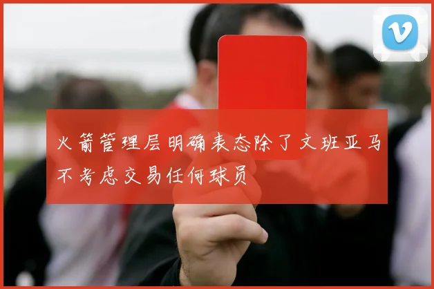 火箭管理层明确表态除了文班亚马不考虑交易任何球员