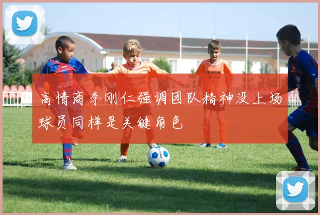 高情商李刚仁强调团队精神没上场球员同样是关键角色