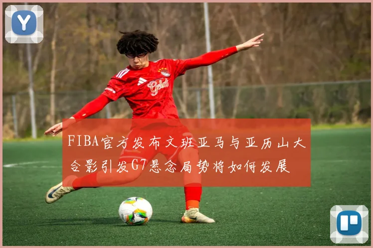 FIBA官方发布文班亚马与亚历山大合影引发G7悬念局势将如何发展